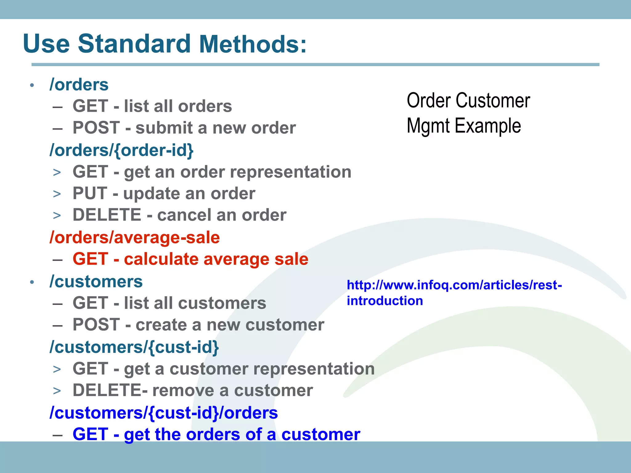 Use Standard Methods:
• /orders
   – GET - list all orders                      Order Customer
   – POST - submit a new order                  Mgmt Example
 /orders/{order-id}
   > GET - get an order representation
   > PUT - update an order
   > DELETE - cancel an order
 /orders/average-sale
   – GET - calculate average sale
• /customers                          http://www.infoq.com/articles/rest-
   – GET - list all customers         introduction
   – POST - create a new customer
 /customers/{cust-id}
   > GET - get a customer representation
   > DELETE- remove a customer
 /customers/{cust-id}/orders
   – GET - get the orders of a customer
 