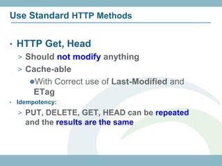 Use Standard HTTP Methods


• HTTP Get, Head
    > Should not modify anything
    > Cache-able
       With Correct use of Last-Modified and
         ETag
•   Idempotency:
    > PUT, DELETE, GET, HEAD can be repeated
      and the results are the same
 