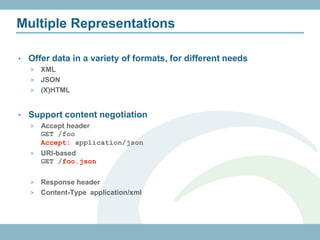 Multiple Representations

•   Offer data in a variety of formats, for different needs
    > XML
    > JSON
    > (X)HTML



•   Support content negotiation
    >   Accept header
        GET /foo
        Accept: application/json
    >   URI-based
        GET /foo.json

    > Response header
    > Content-Type application/xml
 