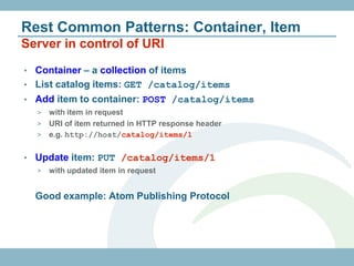 Rest Common Patterns: Container, Item
Server in control of URI
• Container – a collection of items
• List catalog items: GET /catalog/items
• Add item to container: POST /catalog/items
    > with item in request
    > URI of item returned in HTTP response header
    > e.g. http://host/catalog/items/1


•   Update item: PUT /catalog/items/1
    >   with updated item in request


    Good example: Atom Publishing Protocol
 
