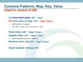 Common Patterns: Map, Key, Value
Client in control of URI

 • List key-value pairs: GET /map
 • Put new value to map: PUT /map/{key}
     > with entry in request
     > e.g. PUT /map/dir/contents.xml


 • Read value: GET /map/{key}
 • Update value: PUT /map/{key}
     >   with updated value in request
 •   Remove value: DELETE /map/{key}

 •   Good example: Amazon S3
 