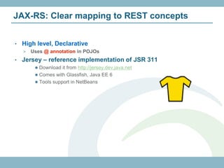 JAX-RS: Clear mapping to REST concepts


•   High level, Declarative
    >   Uses @ annotation in POJOs
•   Jersey – reference implementation of JSR 311
          Download it from http://jersey.dev.java.net
          Comes with Glassfish, Java EE 6
          Tools support in NetBeans
 