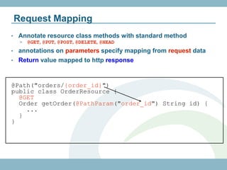 Request Mapping
•   Annotate resource class methods with standard method
     >   @GET, @PUT, @POST, @DELETE, @HEAD
• annotations on parameters specify mapping from request data
• Return value mapped to http response



@Path("orders/{order_id}")
public class OrderResource {
  @GET
  Order getOrder(@PathParam("order_id") String id) {
    ...
  }
}
 