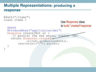 Multiple Representations: producing a
response
@Path(“/items”)
class Items {
                                    Use Response class
                                    to build “created”response
    @POST
    @ProduceMime(“application/xml”)
    Response create(Ent e) {
       // persist the new entry, create       URI
      return Response.created(
               uriInfo.getAbsolutePath().
          resolve(uri+"/")).build();
    }
}
 