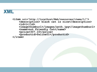 XML
  <item uri="http://localhost/Web/resources/items/1/">
      <description> black cat is nice</description>
      <id>1</id>
      <imagethumburl>/images/anth.jpg</imagethumburl>
      <name>not Friendly Cat</name>
      <price>307.10</price>
      <productid>feline01</productid>
  </item>
 