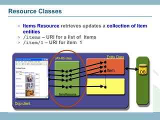 Resource Classes

   > Items Resource retrieves updates a collection of Item
     entities
   > /items – URI for a list of Items
   > /item/1 – URI for item 1


                   JAX-RS class         Entity Class


                                        Item           DB




                     ItemsResource


 Dojo client
 