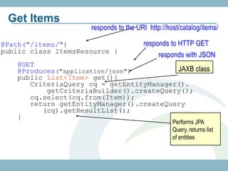 Get Items
                     responds to the URI http://host/catalog/items/

@Path("/items/")                       responds to HTTP GET
public class ItemsResource {
                                            responds with JSON
   @GET
   @Produces("application/json")         JAXB class
   public List<Item> get(){
      CriteriaQuery cq = getEntityManager().
          getCriteriaBuilder().createQuery();
      cq.select(cq.from(Item));
      return getEntityManager().createQuery
         (cq).getResultList();
   }
                                                  Performs JPA
                                                  Query, returns list
                                                  of entities
 