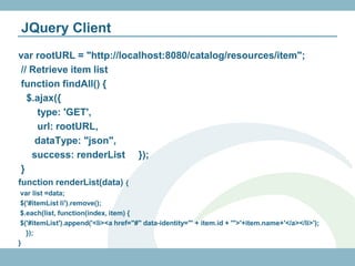 JQuery Client
var rootURL = "http://localhost:8080/catalog/resources/item";
// Retrieve item list
function findAll() {
  $.ajax({
    type: 'GET',
    url: rootURL,
    dataType: "json",
   success: renderList });
}
function renderList(data) {
 var list =data;
 $('#itemList li').remove();
 $.each(list, function(index, item) {
 $('#itemList').append('<li><a href="#" data-identity="' + item.id + '">'+item.name+'</a></li>');
   });
}
 