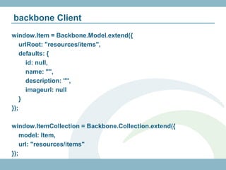backbone Client
window.Item = Backbone.Model.extend({
    urlRoot: "resources/items",
    defaults: {
      id: null,
      name: "",
      description: "",
      imageurl: null
    }
});

window.ItemCollection = Backbone.Collection.extend({
    model: Item,
    url: "resources/items"
});
 