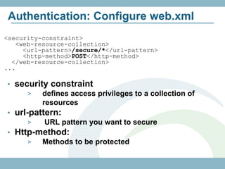 Authentication: Configure web.xml
<security-constraint>
   <web-resource-collection>
     <url-pattern>/secure/*</url-pattern>
     <http-method>POST</http-method>
  </web-resource-collection>
...

• security constraint
      >  defines access privileges to a collection of
         resources
• url-pattern:
      >   URL pattern you want to secure
• Http-method:
      >  Methods to be protected
 