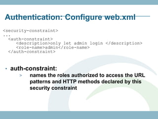 Authentication: Configure web.xml
<security-constraint>
...
  <auth-constraint>
     <description>only let admin login </description>
     <role-name>admin</role-name>
  </auth-constraint>


• auth-constraint:
     >  names the roles authorized to access the URL
        patterns and HTTP methods declared by this
        security constraint
 