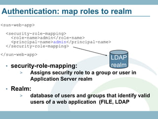 Authentication: map roles to realm
<sun-web-app>
 <security-role-mapping>
   <role-name>admin</role-name>
   <principal-name>admin</principal-name>
 </security-role-mapping>
</sun-web-app>
                                          LDAP
 • security-role-mapping:                 realm
      >   Assigns security role to a group or user in
          Application Server realm
 • Realm:
     >  database of users and groups that identify valid
        users of a web application (FILE, LDAP
 