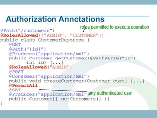 Authorization Annotations
                           roles permitted to execute operation
@Path("/customers")
@RolesAllowed({"ADMIN", "CUSTOMER"})
public class CustomerResource {
   @GET
   @Path("{id}")
   @Produces("application/xml")
   public Customer getCustomer(@PathParam("id")
         int id) {...}
   @RolesAllowed("ADMIN")
   @POST
   @Consumes("application/xml")
   public void createCustomer(Customer cust) {...}
   @PermitAll
   @GET
   @Produces("application/xml") authenticated user
                               any
   public Customer[] getCustomers() {}
}
 