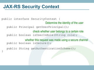 JAX-RS Security Context

public interface SecurityContext {
                               Determine the identity of the user
     public Principal getUserPrincipal();
                     check whether user belongs to a certain role
     public boolean isUserInRole(String role);
               whether this request was made using a secure channel
     public boolean isSecure();
     public String getAuthenticationScheme();
}
 