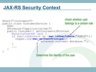 JAX-RS Security Context

@Path("/customers")                    check whether user
public class CustomerService {         belongs to a certain role
   @GET
   @Produces("application/xml")
   public Customer[] getCustomers(@Context
      SecurityContext sec) {
      if (sec.isSecure() && !sec.isUserInRole("ADMIN")){
        logger.log(sec.getUserPrincipal() +
                      " accessed customer database.");
      }
      ...
   }
}
                       Determine the identity of the user
 