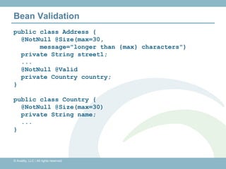 Bean Validation
public class Address {
  @NotNull @Size(max=30,
       message="longer than {max} characters")
  private String street1;
  ...
  @NotNull @Valid
  private Country country;
}

public class Country {
  @NotNull @Size(max=30)
  private String name;
  ...
}



© Availity, LLC | All rights reserved.
 