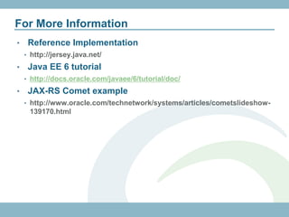 For More Information
•    Reference Implementation
    • http://jersey.java.net/

•    Java EE 6 tutorial
    • http://docs.oracle.com/javaee/6/tutorial/doc/

•    Backbone.js JAX-RS example
    • http://coenraets.org/blog/2011/12/backbone-js-wine-cellar-tutorial-
     part-1-getting-started/
•    JAX-RS Comet example
    • http://www.oracle.com/technetwork/systems/articles/cometslideshow-
     139170.html
 