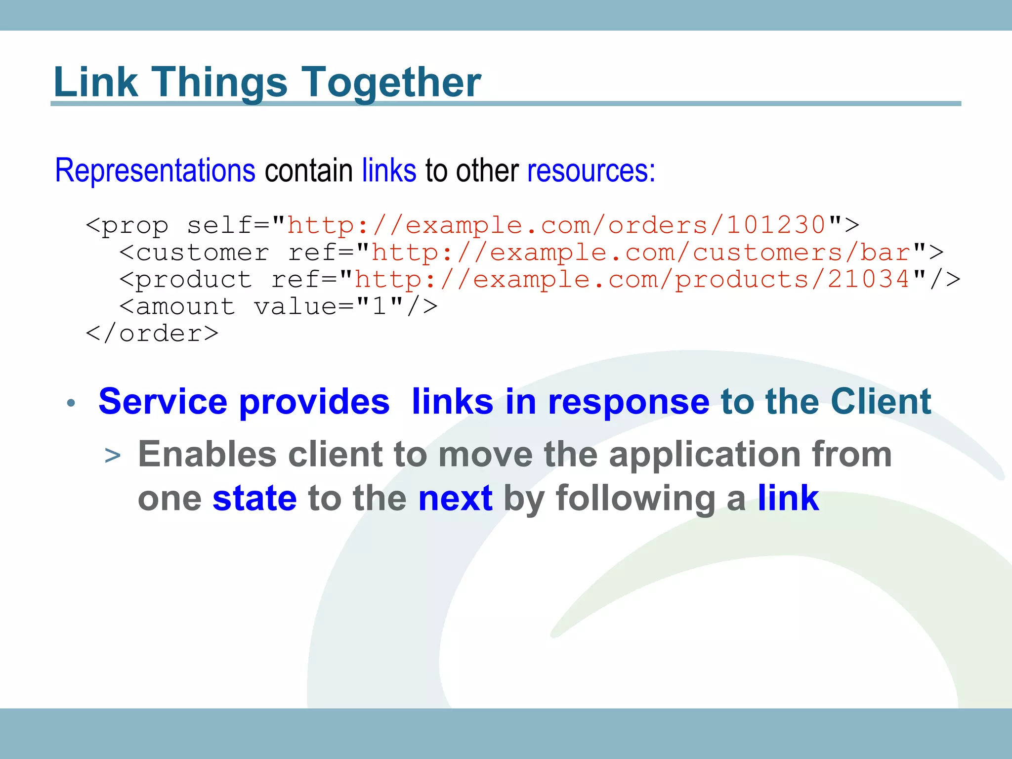 Link Things Together

Representations contain links to other resources:
  <prop self="http://example.com/orders/101230">
    <customer ref="http://example.com/customers/bar">
    <product ref="http://example.com/products/21034"/>
    <amount value="1"/>
  </order>

• Service provides links in response to the Client
   > Enables client to move the application from
      one state to the next by following a link
 
