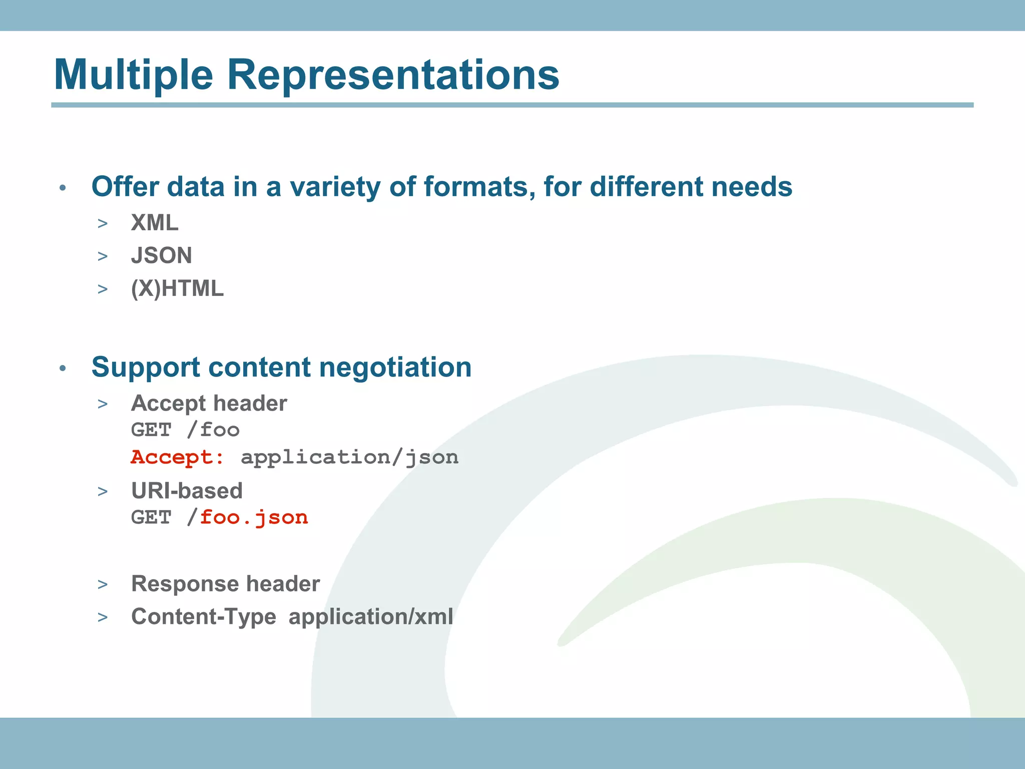 Multiple Representations

•   Offer data in a variety of formats, for different needs
    > XML
    > JSON
    > (X)HTML



•   Support content negotiation
    >   Accept header
        GET /foo
        Accept: application/json
    >   URI-based
        GET /foo.json

    > Response header
    > Content-Type application/xml
 