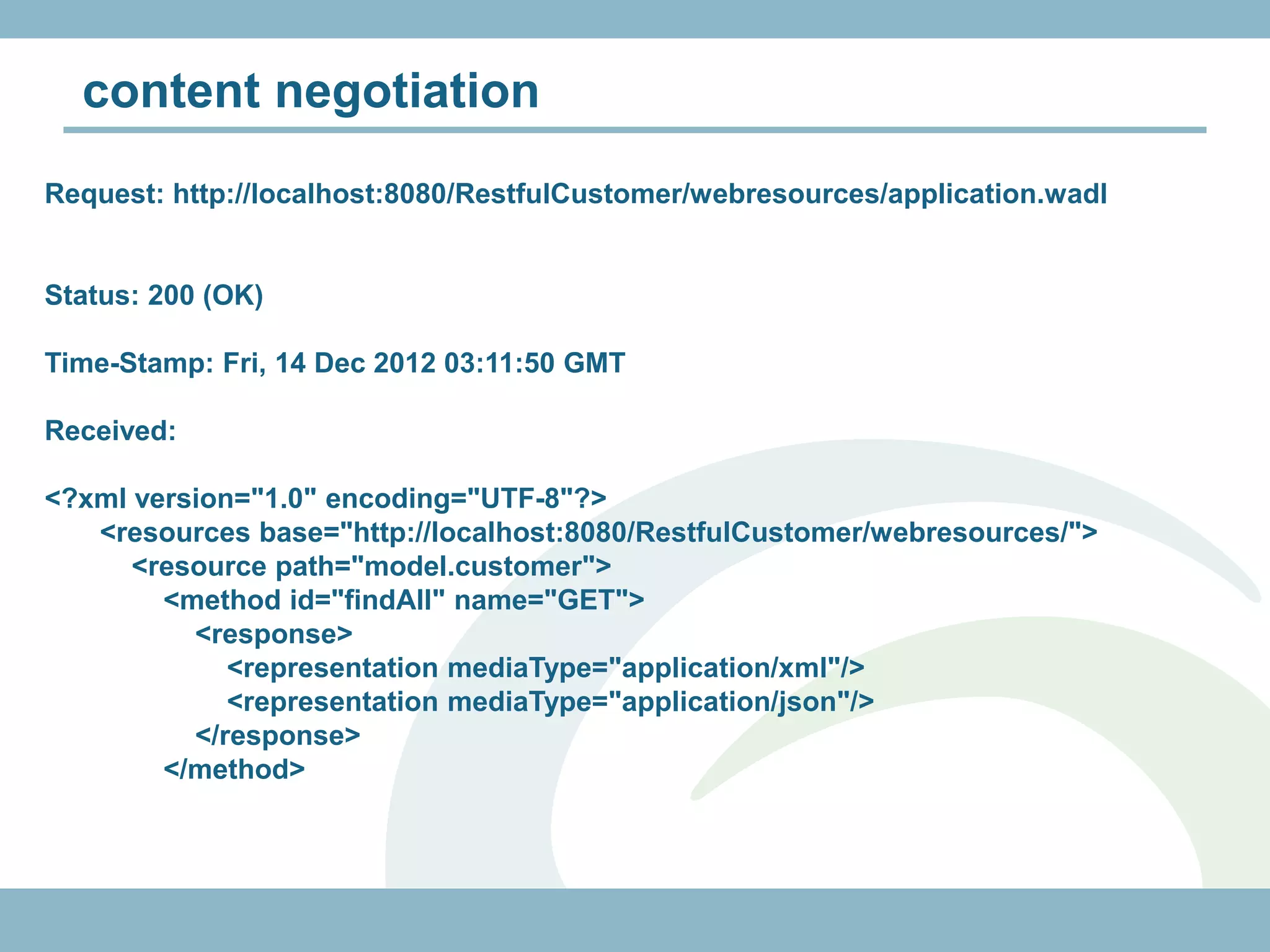 content negotiation
Request: http://localhost:8080/RestfulCustomer/webresources/application.wadl


Status: 200 (OK)

Time-Stamp: Fri, 14 Dec 2012 03:11:50 GMT

Received:

<?xml version="1.0" encoding="UTF-8"?>
   <resources base="http://localhost:8080/RestfulCustomer/webresources/">
      <resource path="model.customer">
        <method id="findAll" name="GET">
          <response>
             <representation mediaType="application/xml"/>
             <representation mediaType="application/json"/>
          </response>
        </method>
 
