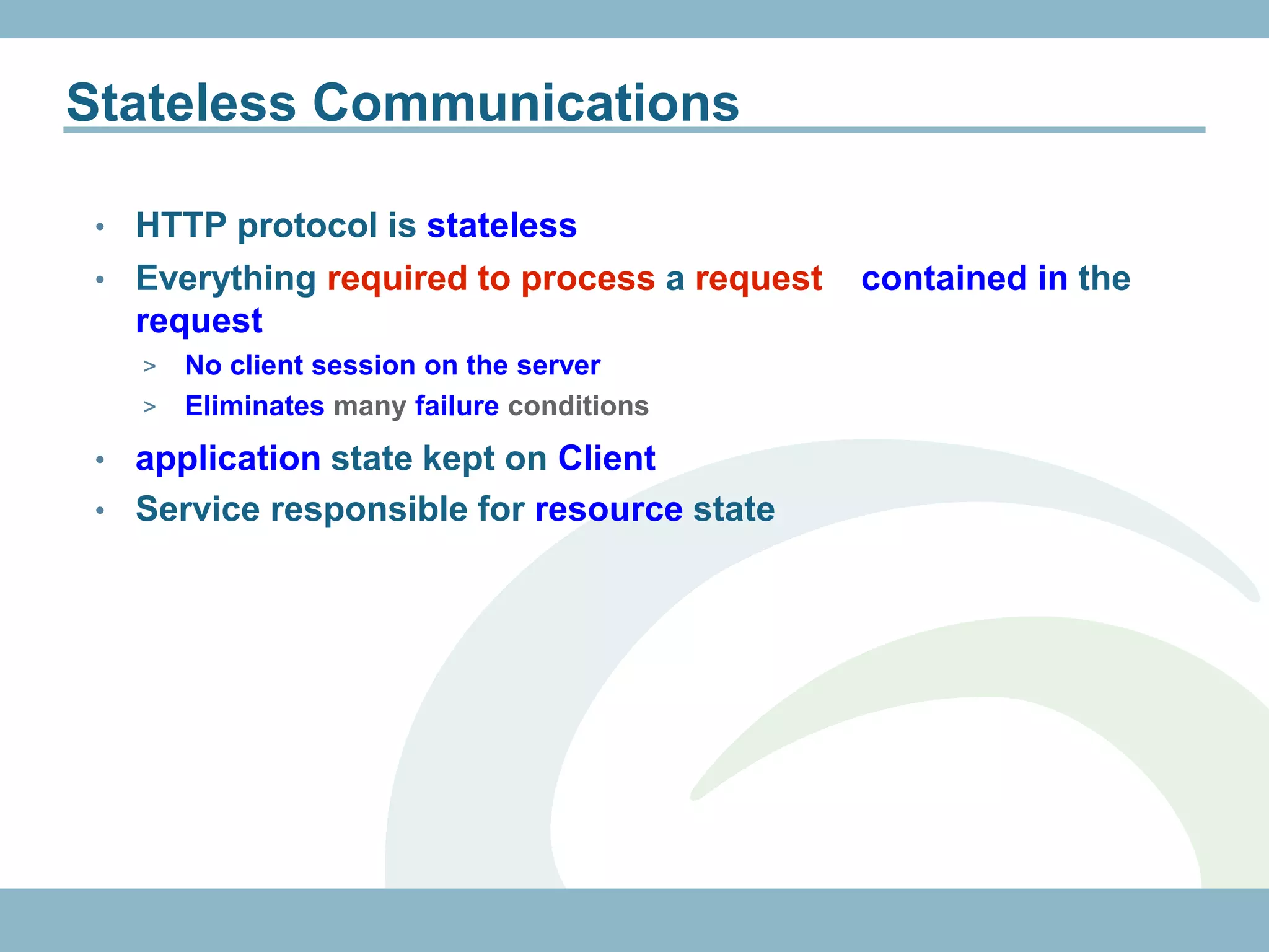 Stateless Communications

 • HTTP protocol is stateless
 • Everything required to process a request   contained in the
   request
     > No client session on the server
     > Eliminates many failure conditions

 • application state kept on Client
 • Service responsible for resource state
 