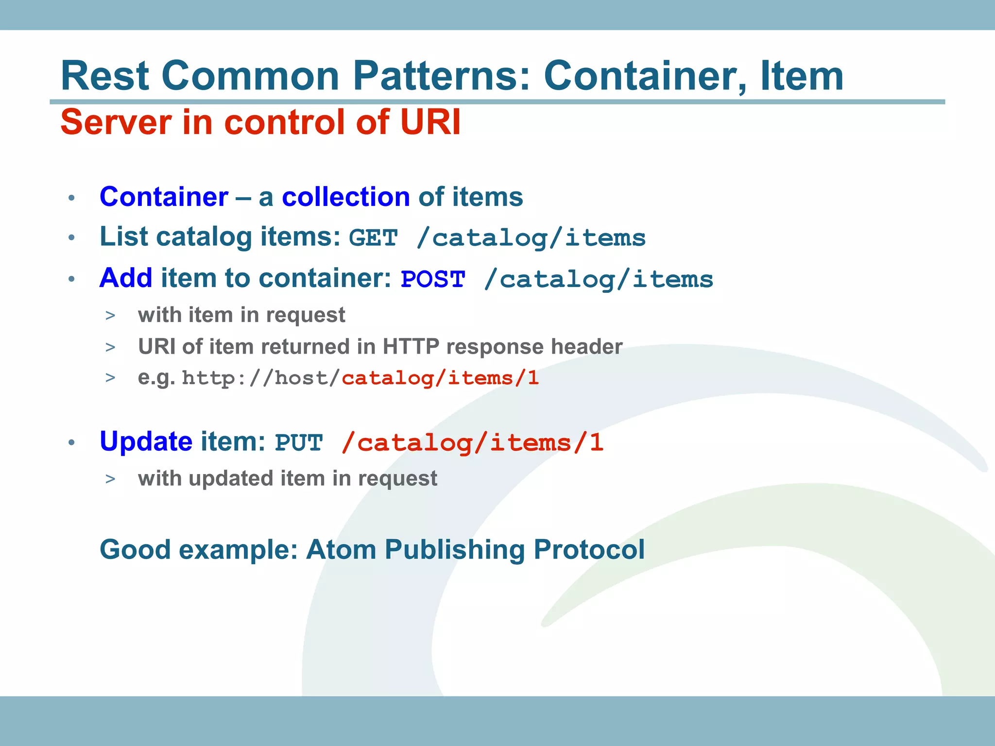 Rest Common Patterns: Container, Item
Server in control of URI
• Container – a collection of items
• List catalog items: GET /catalog/items
• Add item to container: POST /catalog/items
    > with item in request
    > URI of item returned in HTTP response header
    > e.g. http://host/catalog/items/1


•   Update item: PUT /catalog/items/1
    >   with updated item in request


    Good example: Atom Publishing Protocol
 