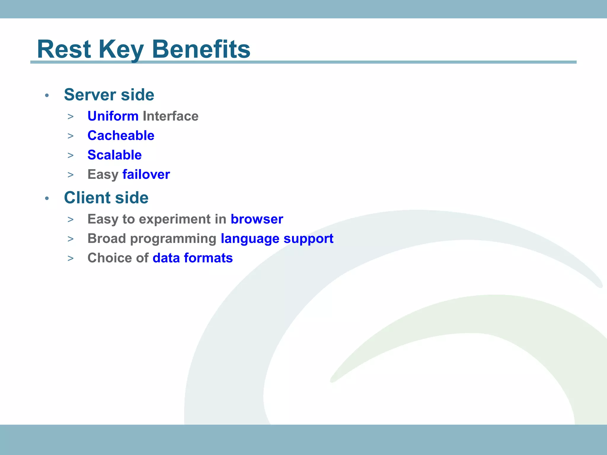 Rest Key Benefits
•   Server side
    > Uniform Interface
    > Cacheable
    > Scalable
    > Easy failover

•   Client side
    > Easy to experiment in browser
    > Broad programming language support
    > Choice of data formats
 