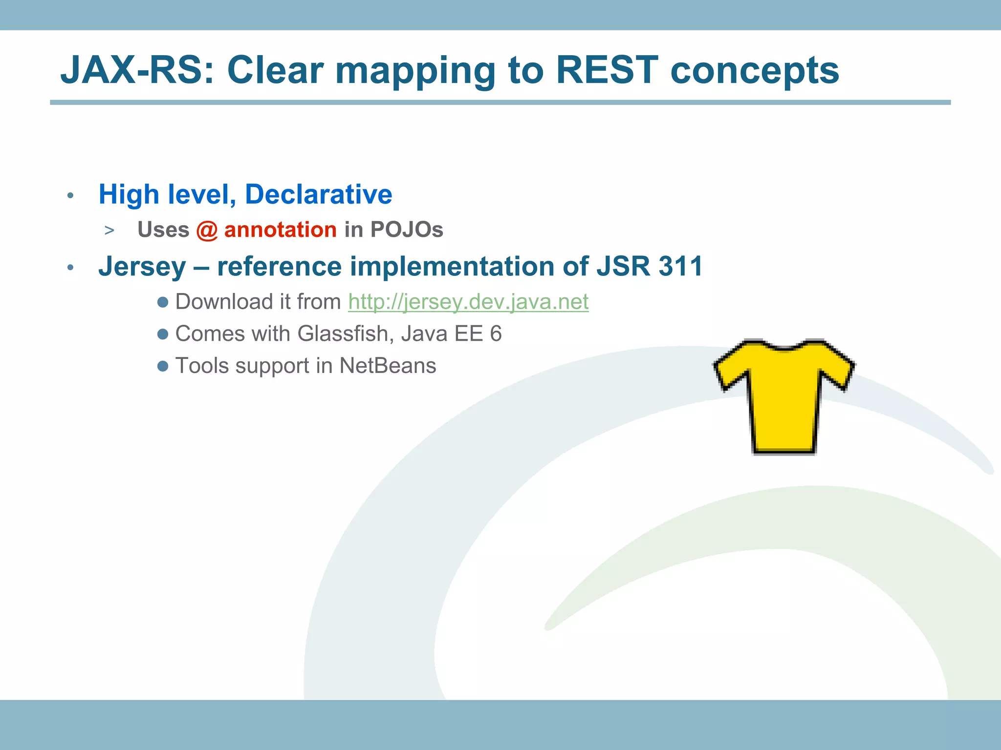 JAX-RS: Clear mapping to REST concepts


•   High level, Declarative
    >   Uses @ annotation in POJOs
•   Jersey – reference implementation of JSR 311
          Download it from http://jersey.dev.java.net
          Comes with Glassfish, Java EE 6
          Tools support in NetBeans
 