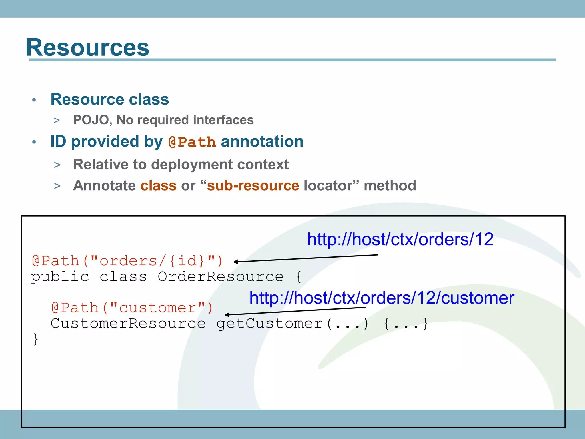 Resources

•   Resource class
    >   POJO, No required interfaces
•   ID provided by @Path annotation
    > Relative to deployment context
    > Annotate class or “sub-resource locator” method



                                          http://host/ctx/orders/12
@Path("orders/{id}")
public class OrderResource {
    @Path("customer")
                                   http://host/ctx/orders/12/customer
    CustomerResource getCustomer(...) {...}
}
 