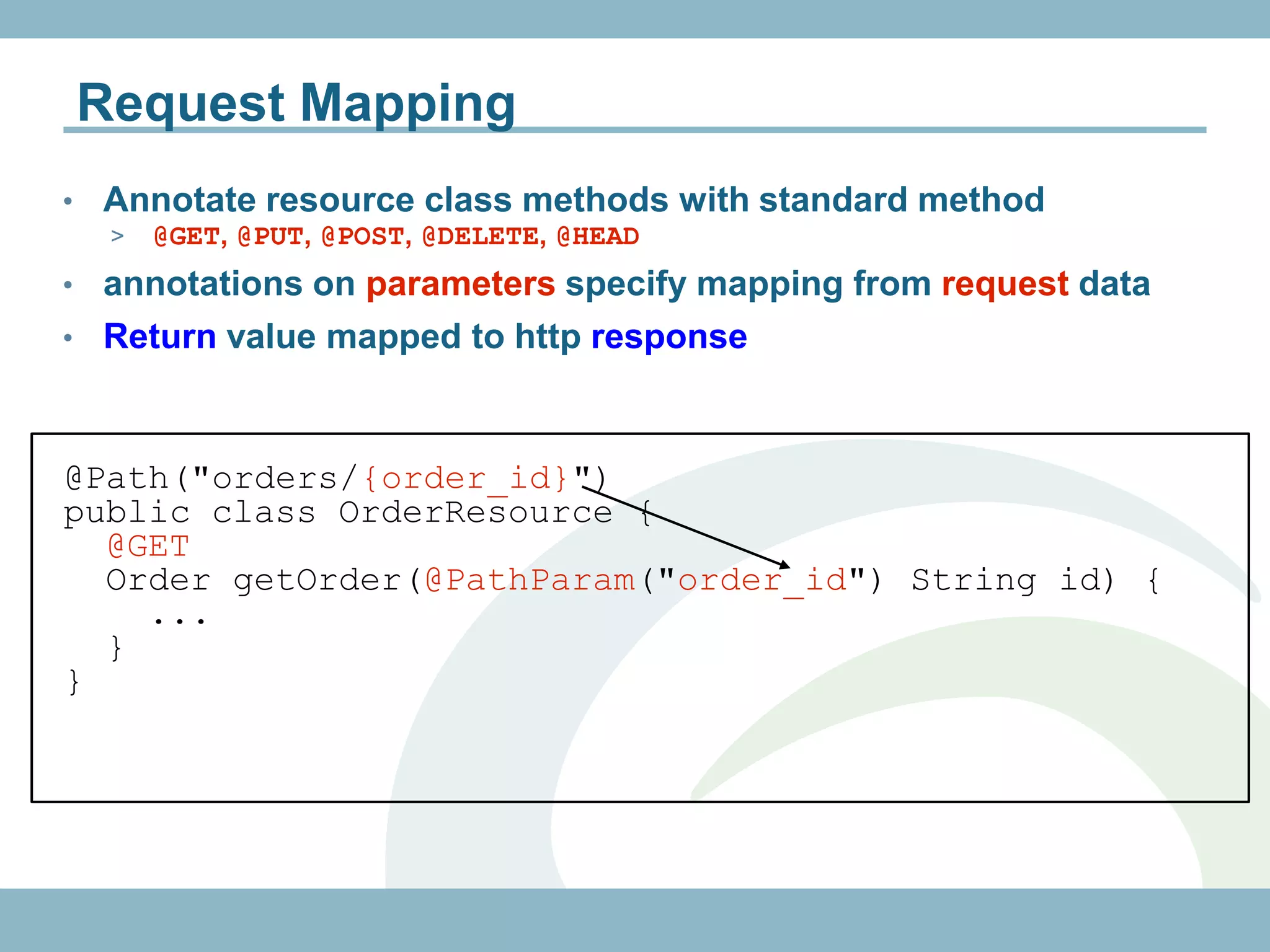 Request Mapping
•   Annotate resource class methods with standard method
     >   @GET, @PUT, @POST, @DELETE, @HEAD
• annotations on parameters specify mapping from request data
• Return value mapped to http response



@Path("orders/{order_id}")
public class OrderResource {
  @GET
  Order getOrder(@PathParam("order_id") String id) {
    ...
  }
}
 