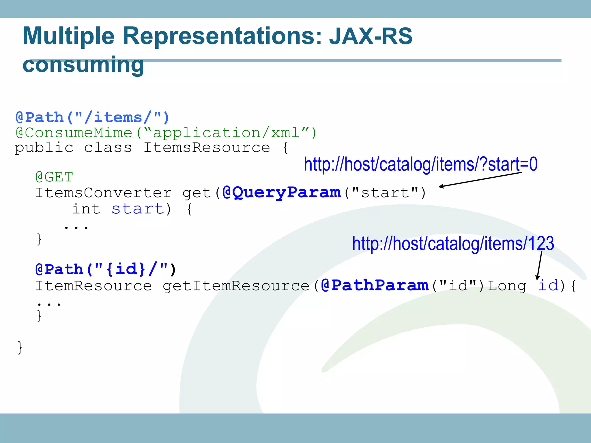 Multiple Representations: JAX-RS
consuming

@Path("/items/")
@ConsumeMime(“application/xml”)
public class ItemsResource {
                                   http://host/catalog/items/?start=0
    @GET
    ItemsConverter get(@QueryParam("start")
        int start) {
       ...
    }                              http://host/catalog/items/123
    @Path("{id}/")
    ItemResource getItemResource(@PathParam("id")Long id){
    ...
    }
}
 