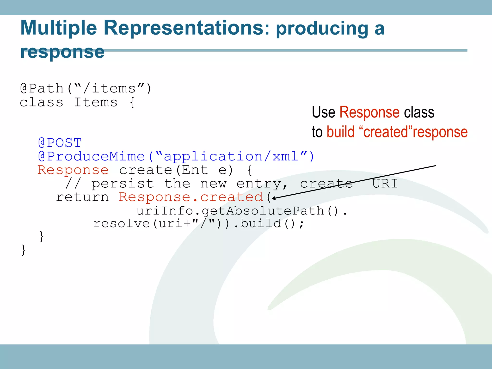 Multiple Representations: producing a
response
@Path(“/items”)
class Items {
                                    Use Response class
                                    to build “created”response
    @POST
    @ProduceMime(“application/xml”)
    Response create(Ent e) {
       // persist the new entry, create       URI
      return Response.created(
               uriInfo.getAbsolutePath().
          resolve(uri+"/")).build();
    }
}
 