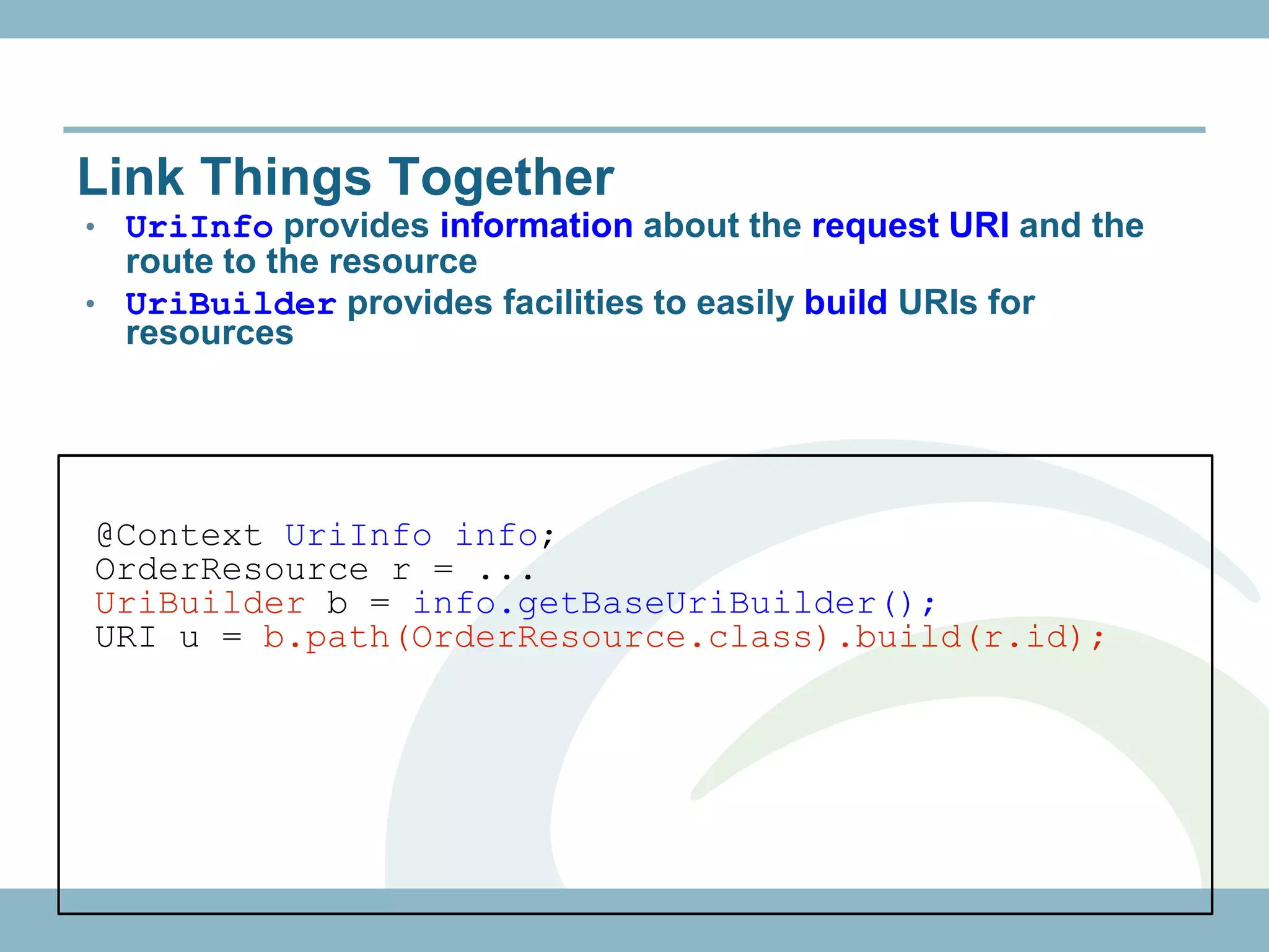 Link Things Together
• UriInfo provides information about the request URI and the
  route to the resource
• UriBuilder provides facilities to easily build URIs for
  resources




@Context UriInfo info;
OrderResource r = ...
UriBuilder b = info.getBaseUriBuilder();
URI u = b.path(OrderResource.class).build(r.id);
 