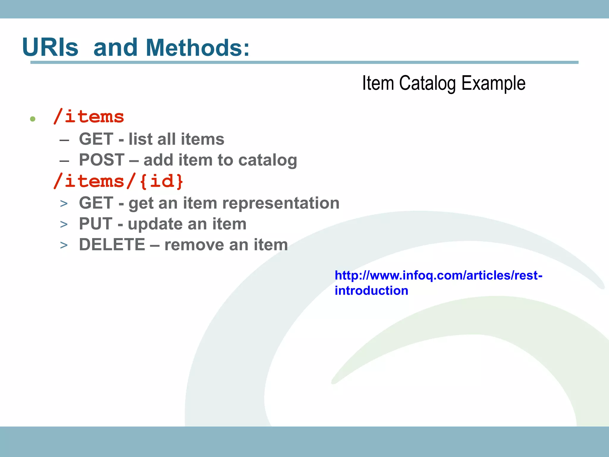 URIs and Methods:
                                         Item Catalog Example
   /items
    – GET - list all items
    – POST – add item to catalog
 /items/{id}
    > GET - get an item representation
    > PUT - update an item
    > DELETE – remove an item

                                     http://www.infoq.com/articles/rest-
                                     introduction
 
