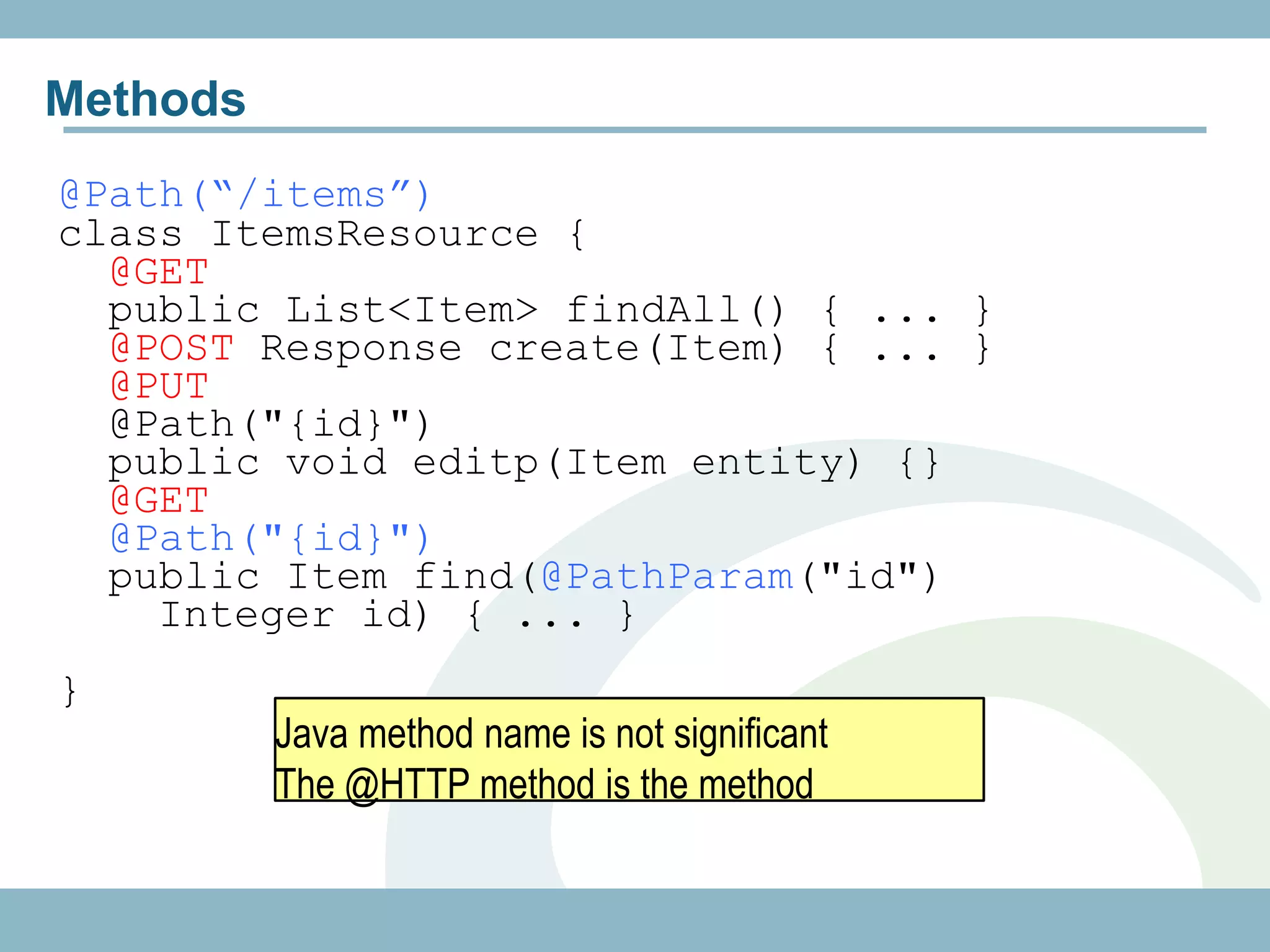 Methods
@Path(“/items”)
class ItemsResource {
  @GET
  public List<Item> findAll() { ... }
  @POST Response create(Item) { ... }
  @PUT
  @Path("{id}")
  public void editp(Item entity) {}
  @GET
  @Path("{id}")
  public Item find(@PathParam("id")
    Integer id) { ... }
}
          Java method name is not significant
          The @HTTP method is the method
 