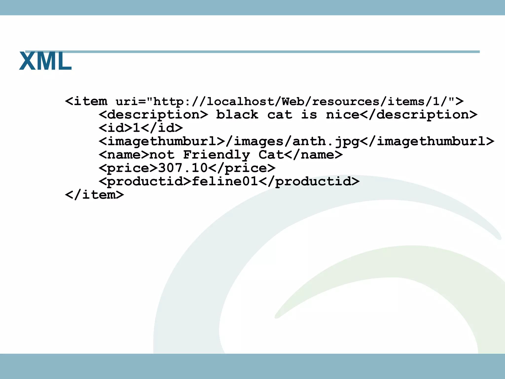 XML
  <item uri="http://localhost/Web/resources/items/1/">
      <description> black cat is nice</description>
      <id>1</id>
      <imagethumburl>/images/anth.jpg</imagethumburl>
      <name>not Friendly Cat</name>
      <price>307.10</price>
      <productid>feline01</productid>
  </item>
 