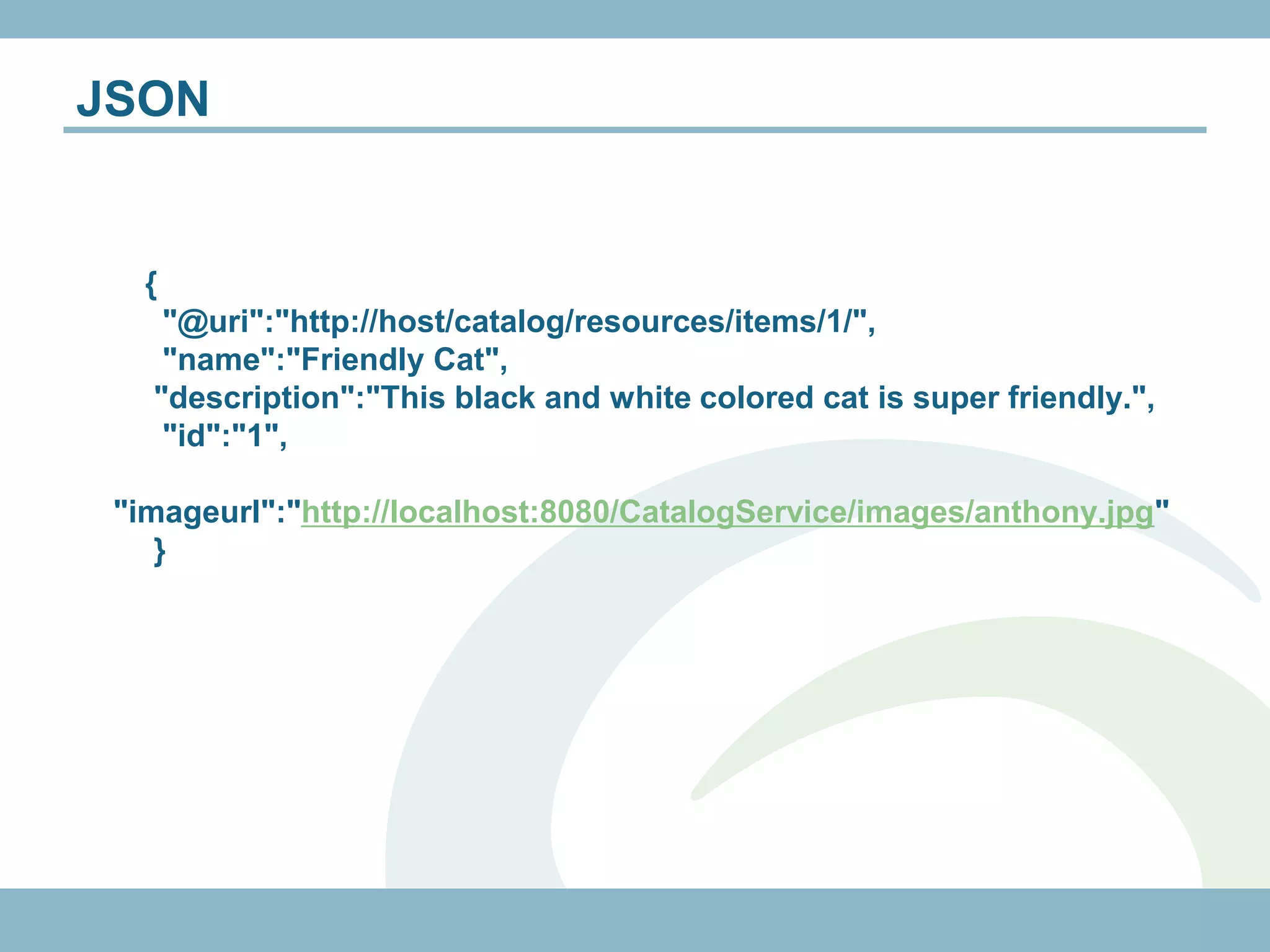 JSON


   {
    "@uri":"http://host/catalog/resources/items/1/",
    "name":"Friendly Cat",
   "description":"This black and white colored cat is super friendly.",
    "id":"1",

 "imageurl":"http://localhost:8080/CatalogService/images/anthony.jpg"
    }
 
