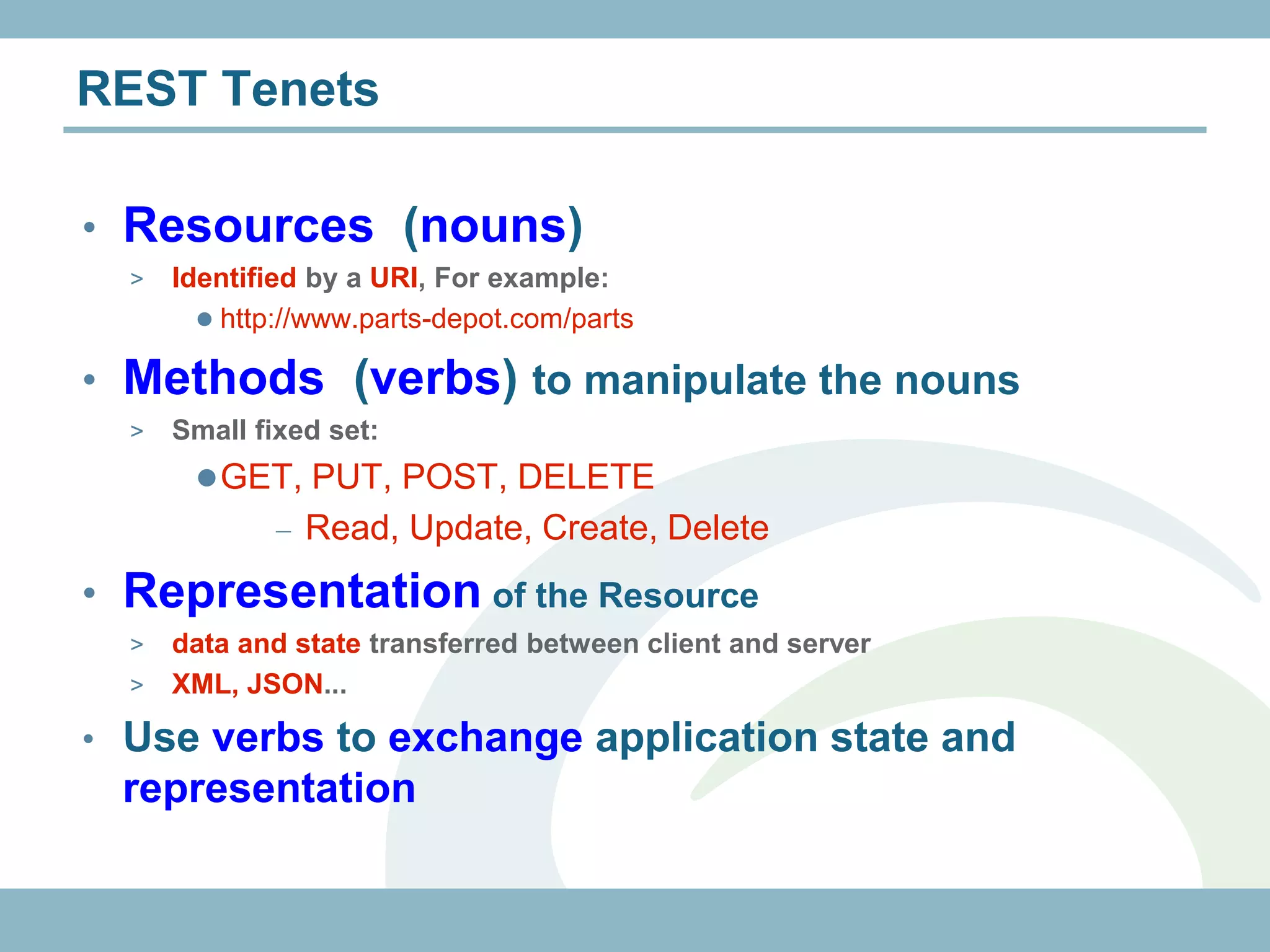 REST Tenets

• Resources (nouns)
  >   Identified by a URI, For example:
         http://www.parts-depot.com/parts

• Methods (verbs) to manipulate the nouns
  >   Small fixed set:
        GET, PUT, POST, DELETE
                Read, Update, Create, Delete
• Representation of the Resource
  > data and state transferred between client and server
  > XML, JSON...

• Use verbs to exchange application state and
 representation
 