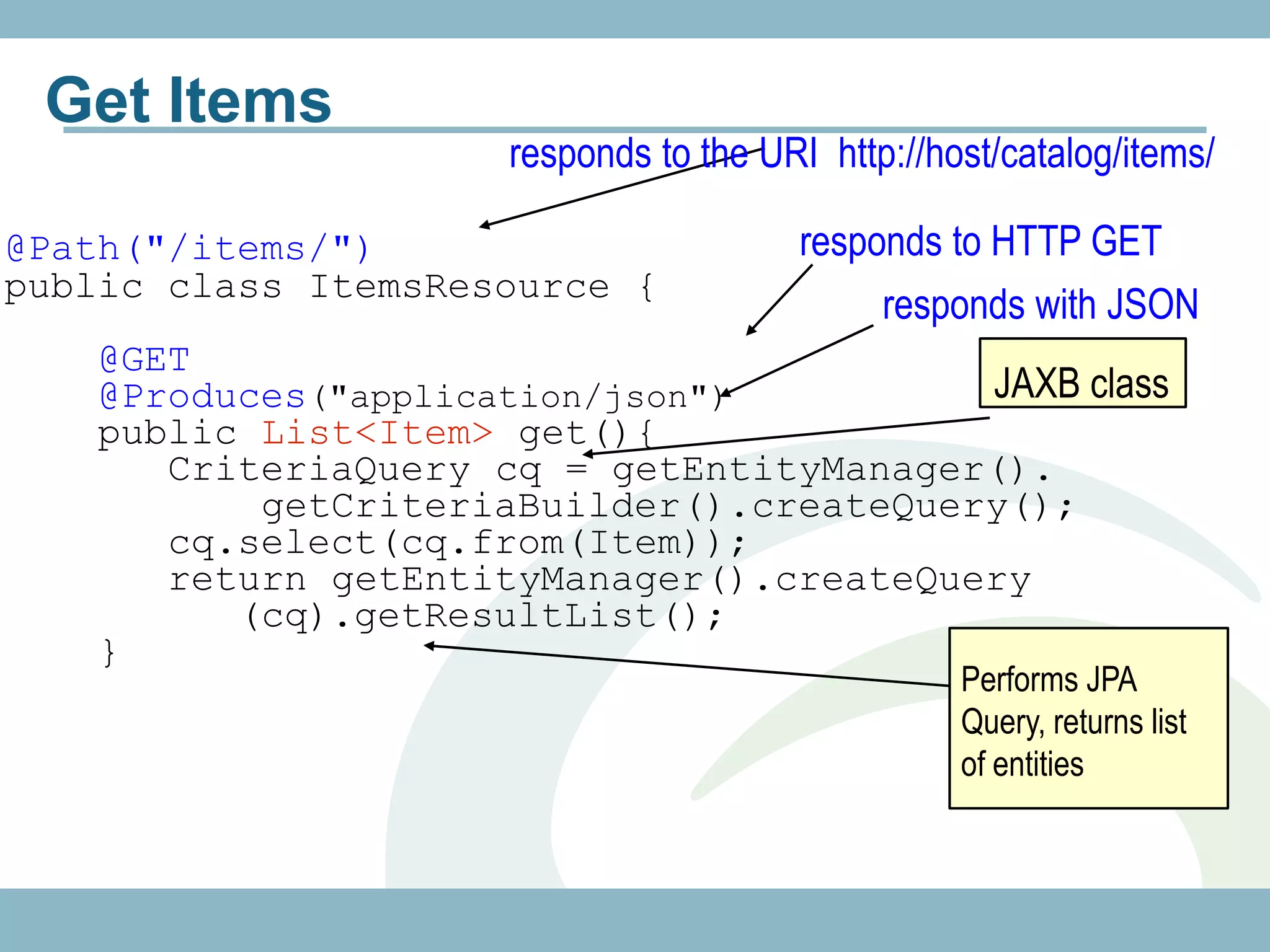 Get Items
                     responds to the URI http://host/catalog/items/

@Path("/items/")                       responds to HTTP GET
public class ItemsResource {
                                            responds with JSON
   @GET
   @Produces("application/json")         JAXB class
   public List<Item> get(){
      CriteriaQuery cq = getEntityManager().
          getCriteriaBuilder().createQuery();
      cq.select(cq.from(Item));
      return getEntityManager().createQuery
         (cq).getResultList();
   }
                                                  Performs JPA
                                                  Query, returns list
                                                  of entities
 