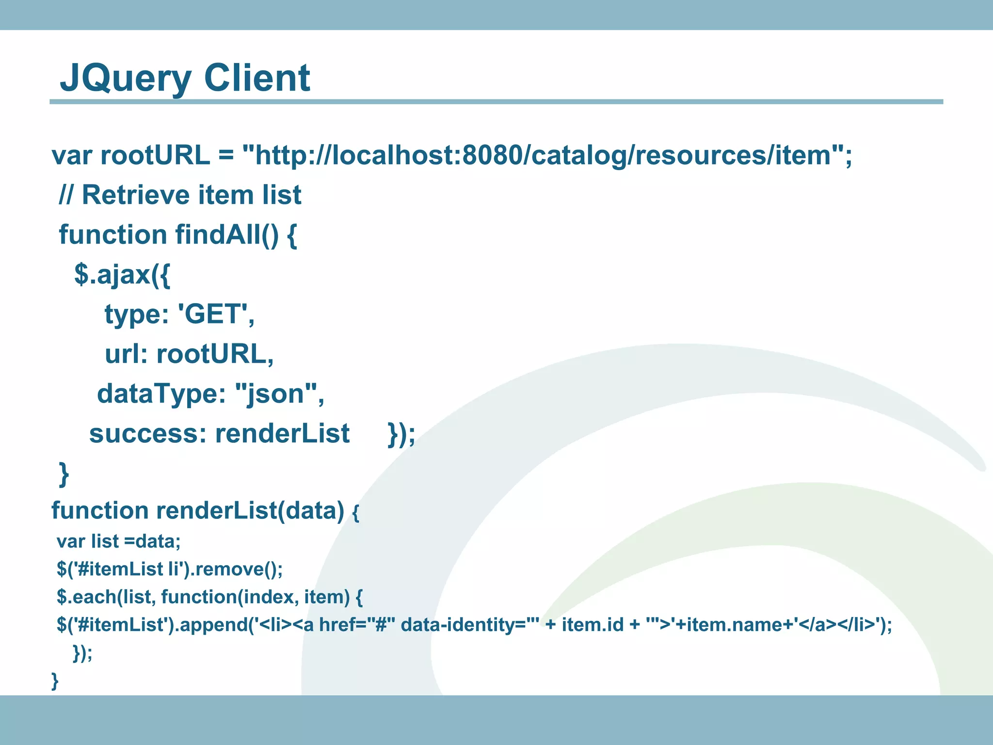 JQuery Client
var rootURL = "http://localhost:8080/catalog/resources/item";
// Retrieve item list
function findAll() {
  $.ajax({
    type: 'GET',
    url: rootURL,
    dataType: "json",
   success: renderList });
}
function renderList(data) {
 var list =data;
 $('#itemList li').remove();
 $.each(list, function(index, item) {
 $('#itemList').append('<li><a href="#" data-identity="' + item.id + '">'+item.name+'</a></li>');
   });
}
 