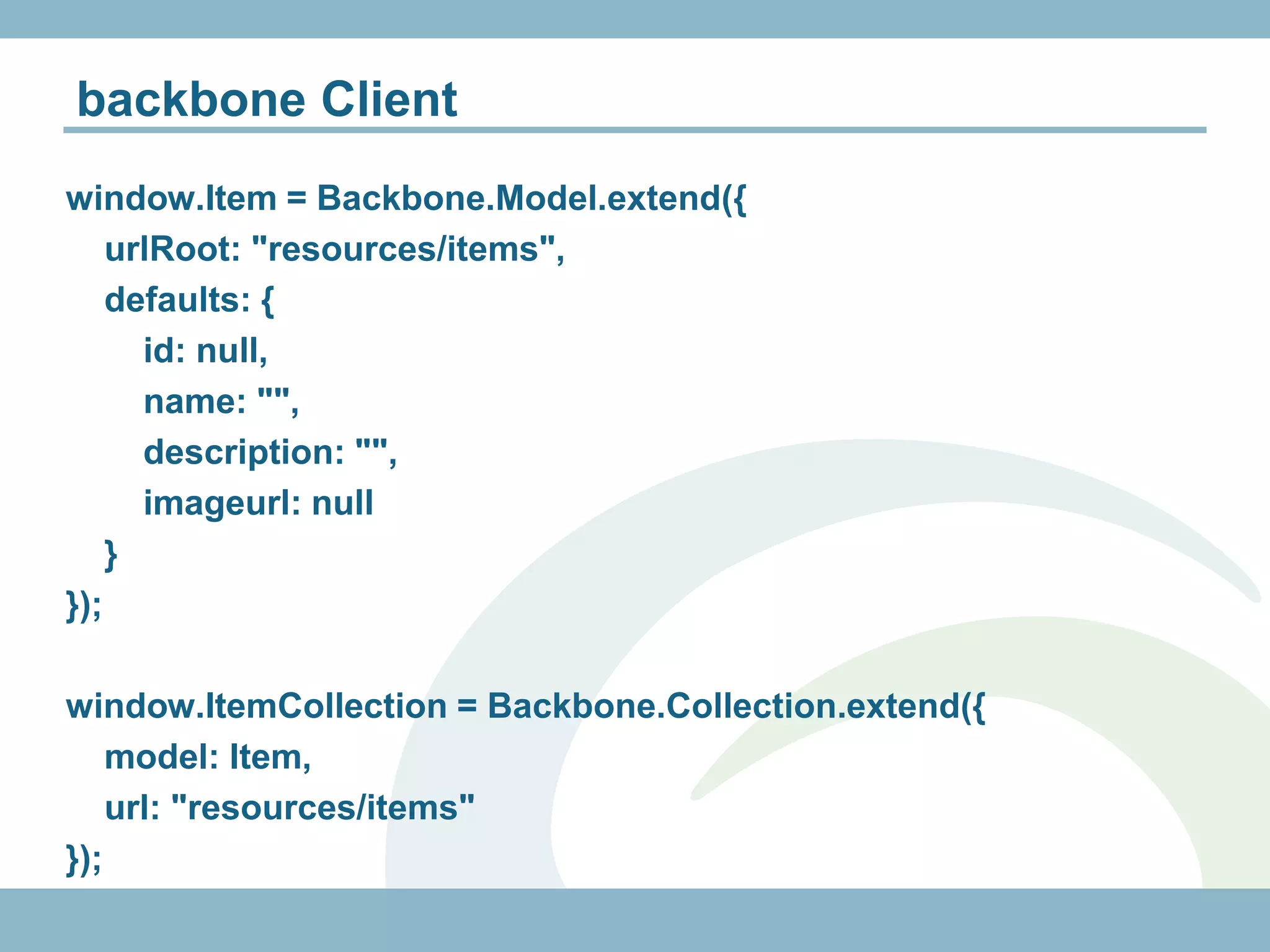 backbone Client
window.Item = Backbone.Model.extend({
    urlRoot: "resources/items",
    defaults: {
      id: null,
      name: "",
      description: "",
      imageurl: null
    }
});

window.ItemCollection = Backbone.Collection.extend({
    model: Item,
    url: "resources/items"
});
 