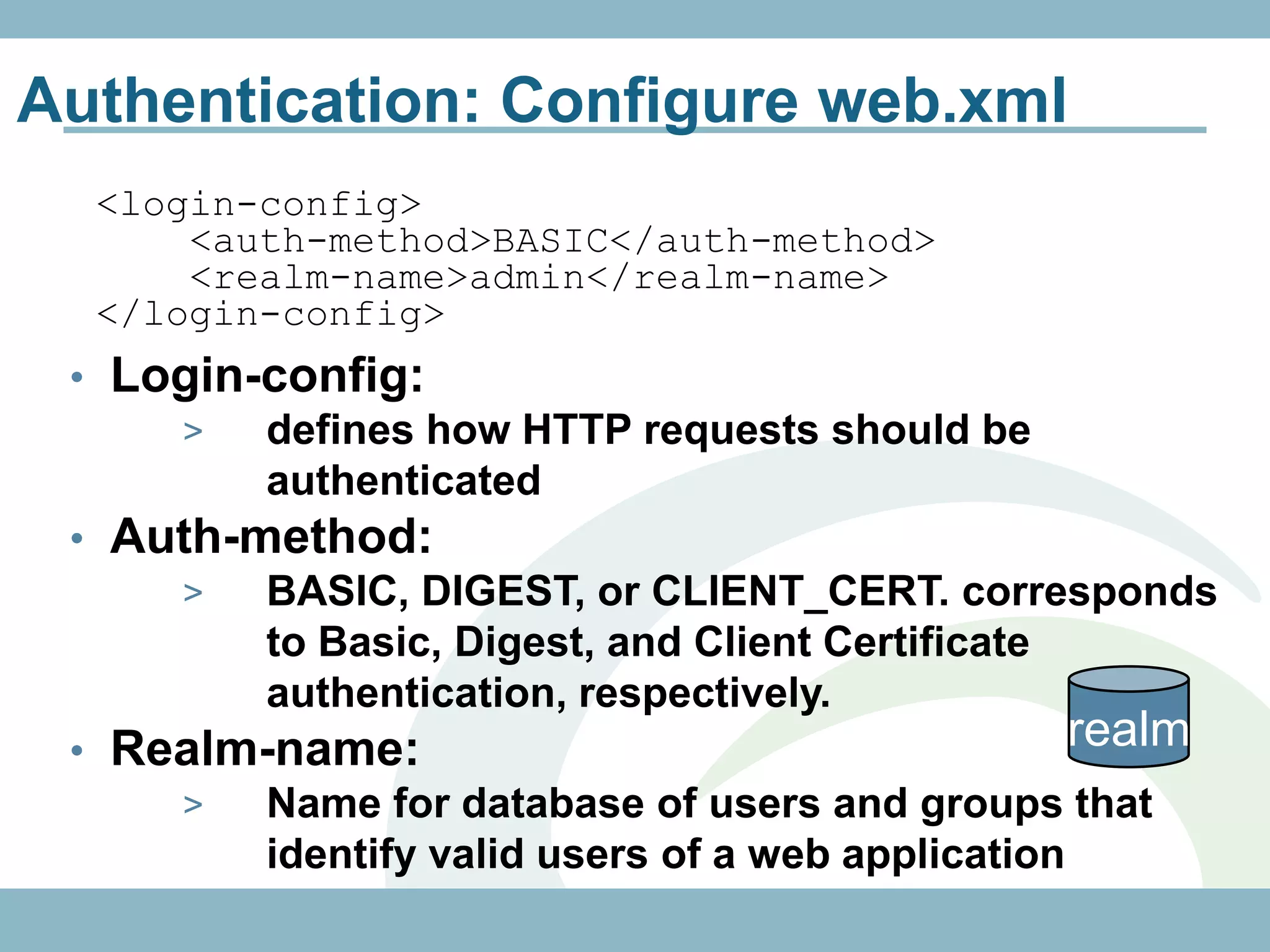 Authentication: Configure web.xml
  <login-config>
      <auth-method>BASIC</auth-method>
      <realm-name>admin</realm-name>
  </login-config>
 • Login-config:
     >   defines how HTTP requests should be
         authenticated
 • Auth-method:
     >   BASIC, DIGEST, or CLIENT_CERT. corresponds
         to Basic, Digest, and Client Certificate
         authentication, respectively.
 • Realm-name:                                     realm
     >   Name for database of users and groups that
         identify valid users of a web application
 