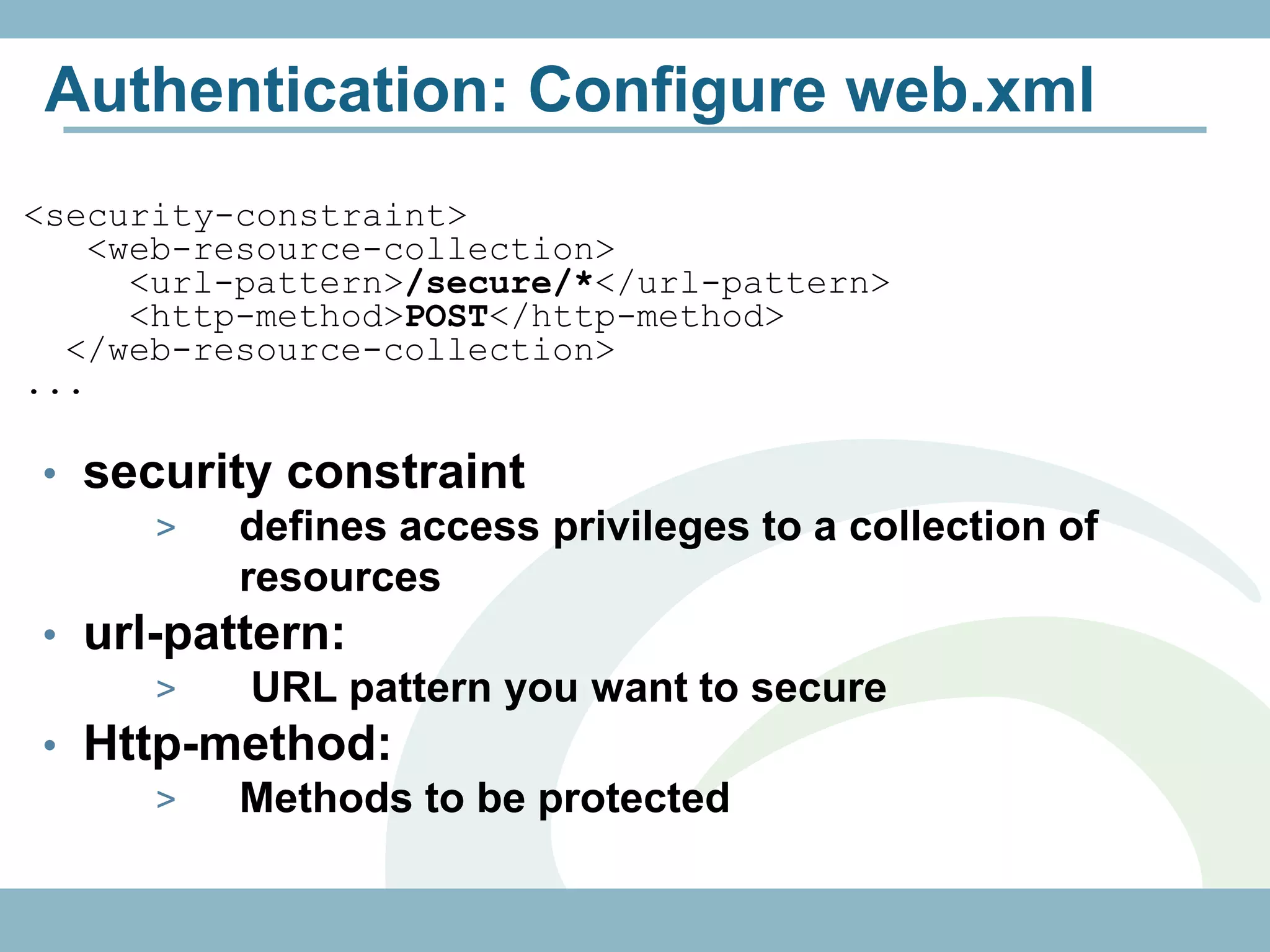 Authentication: Configure web.xml
<security-constraint>
   <web-resource-collection>
     <url-pattern>/secure/*</url-pattern>
     <http-method>POST</http-method>
  </web-resource-collection>
...

• security constraint
      >  defines access privileges to a collection of
         resources
• url-pattern:
      >   URL pattern you want to secure
• Http-method:
      >  Methods to be protected
 