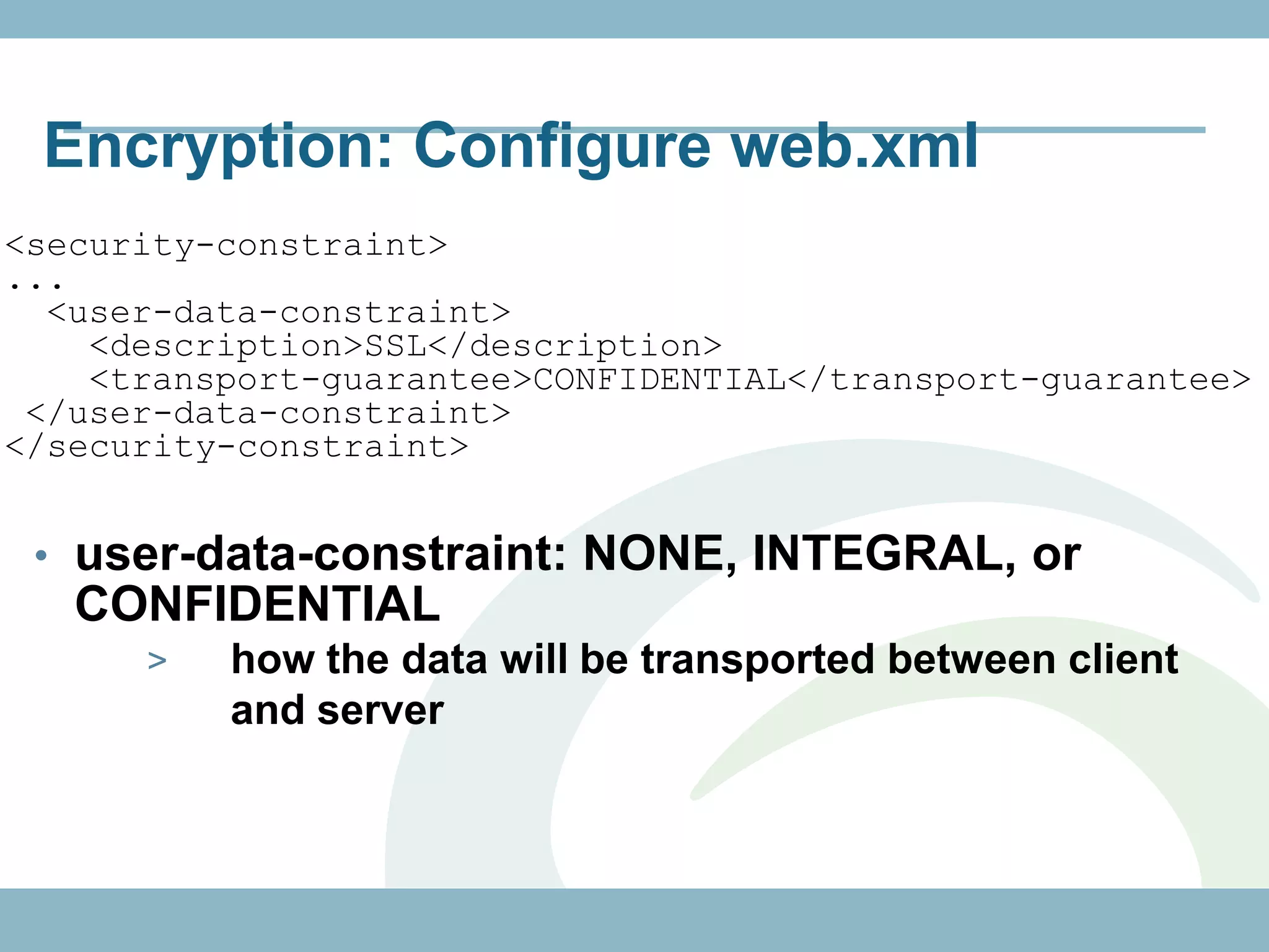 Encryption: Configure web.xml
<security-constraint>
...
  <user-data-constraint>
    <description>SSL</description>
    <transport-guarantee>CONFIDENTIAL</transport-guarantee>
 </user-data-constraint>
</security-constraint>


 • user-data-constraint: NONE, INTEGRAL, or
   CONFIDENTIAL
      >   how the data will be transported between client
          and server
 