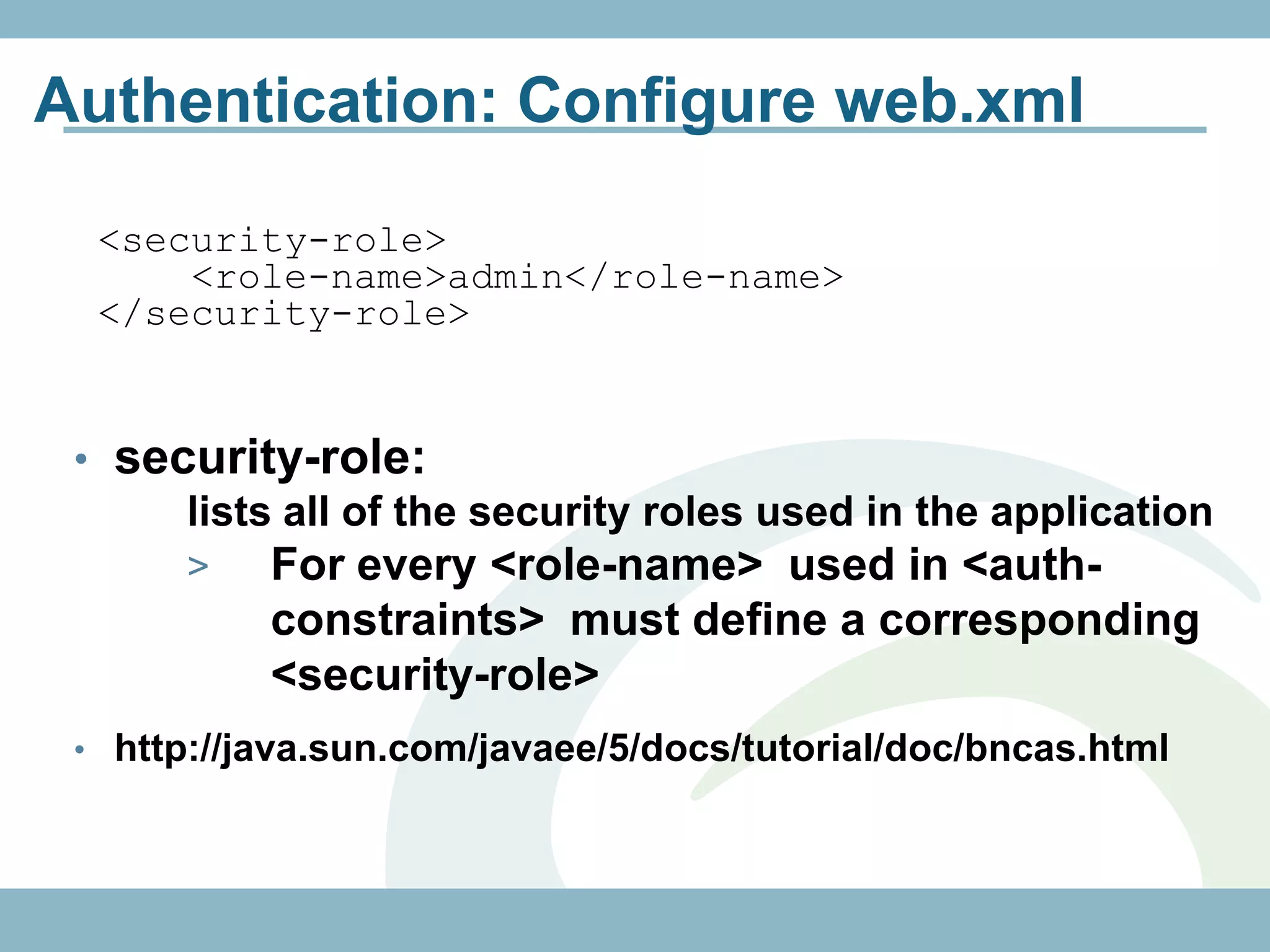 Authentication: Configure web.xml

  <security-role>
      <role-name>admin</role-name>
  </security-role>


 • security-role:
      lists all of the security roles used in the application
       >   For every <role-name> used in <auth-
           constraints> must define a corresponding
           <security-role>
 • http://java.sun.com/javaee/5/docs/tutorial/doc/bncas.html
 