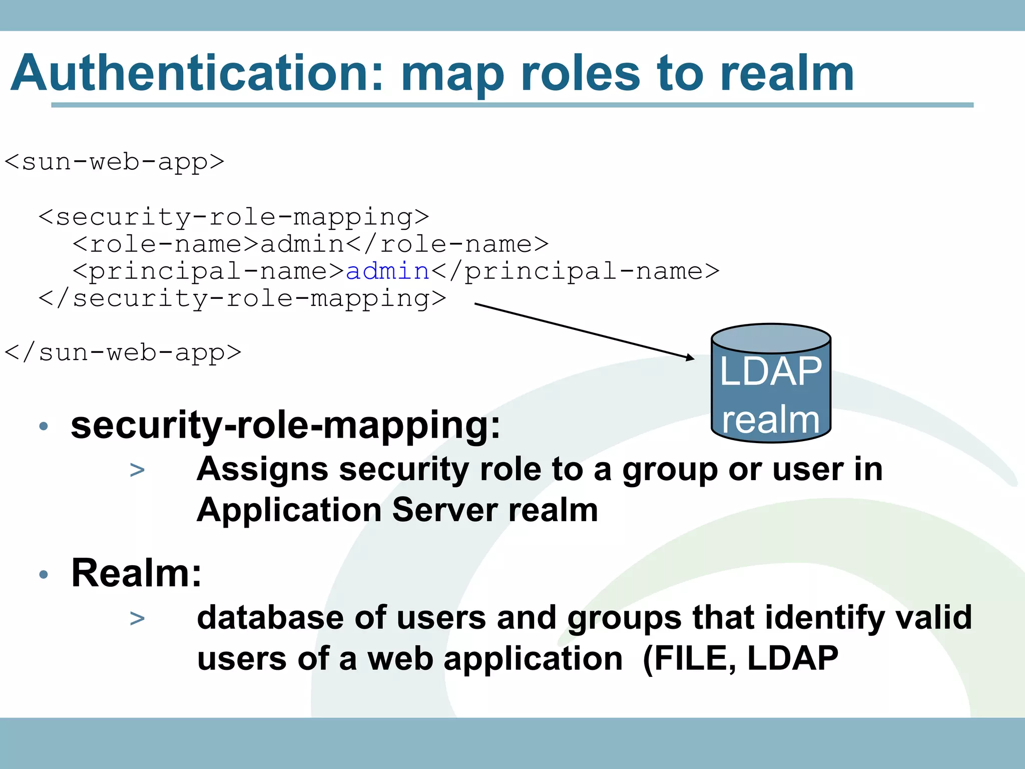Authentication: map roles to realm
<sun-web-app>
 <security-role-mapping>
   <role-name>admin</role-name>
   <principal-name>admin</principal-name>
 </security-role-mapping>
</sun-web-app>
                                          LDAP
 • security-role-mapping:                 realm
      >   Assigns security role to a group or user in
          Application Server realm
 • Realm:
     >  database of users and groups that identify valid
        users of a web application (FILE, LDAP
 