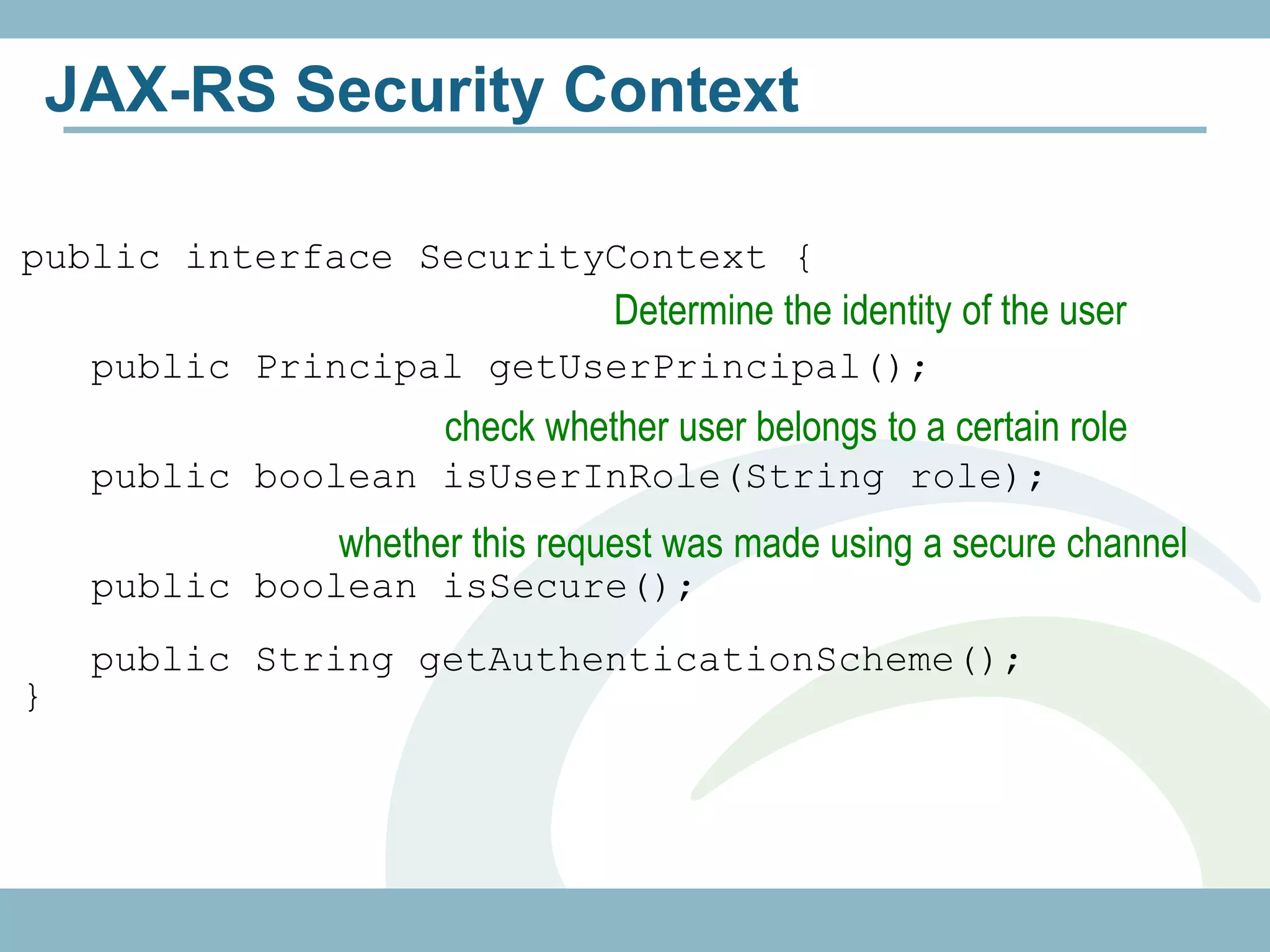 JAX-RS Security Context

public interface SecurityContext {
                               Determine the identity of the user
     public Principal getUserPrincipal();
                     check whether user belongs to a certain role
     public boolean isUserInRole(String role);
               whether this request was made using a secure channel
     public boolean isSecure();
     public String getAuthenticationScheme();
}
 