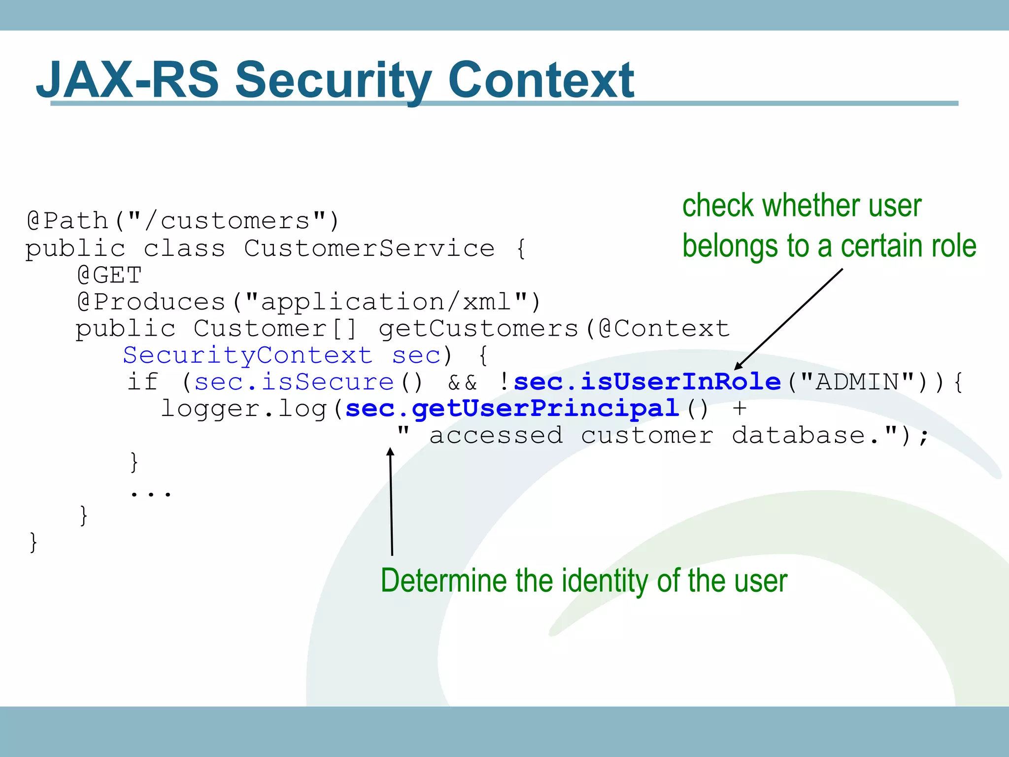 JAX-RS Security Context

@Path("/customers")                    check whether user
public class CustomerService {         belongs to a certain role
   @GET
   @Produces("application/xml")
   public Customer[] getCustomers(@Context
      SecurityContext sec) {
      if (sec.isSecure() && !sec.isUserInRole("ADMIN")){
        logger.log(sec.getUserPrincipal() +
                      " accessed customer database.");
      }
      ...
   }
}
                       Determine the identity of the user
 