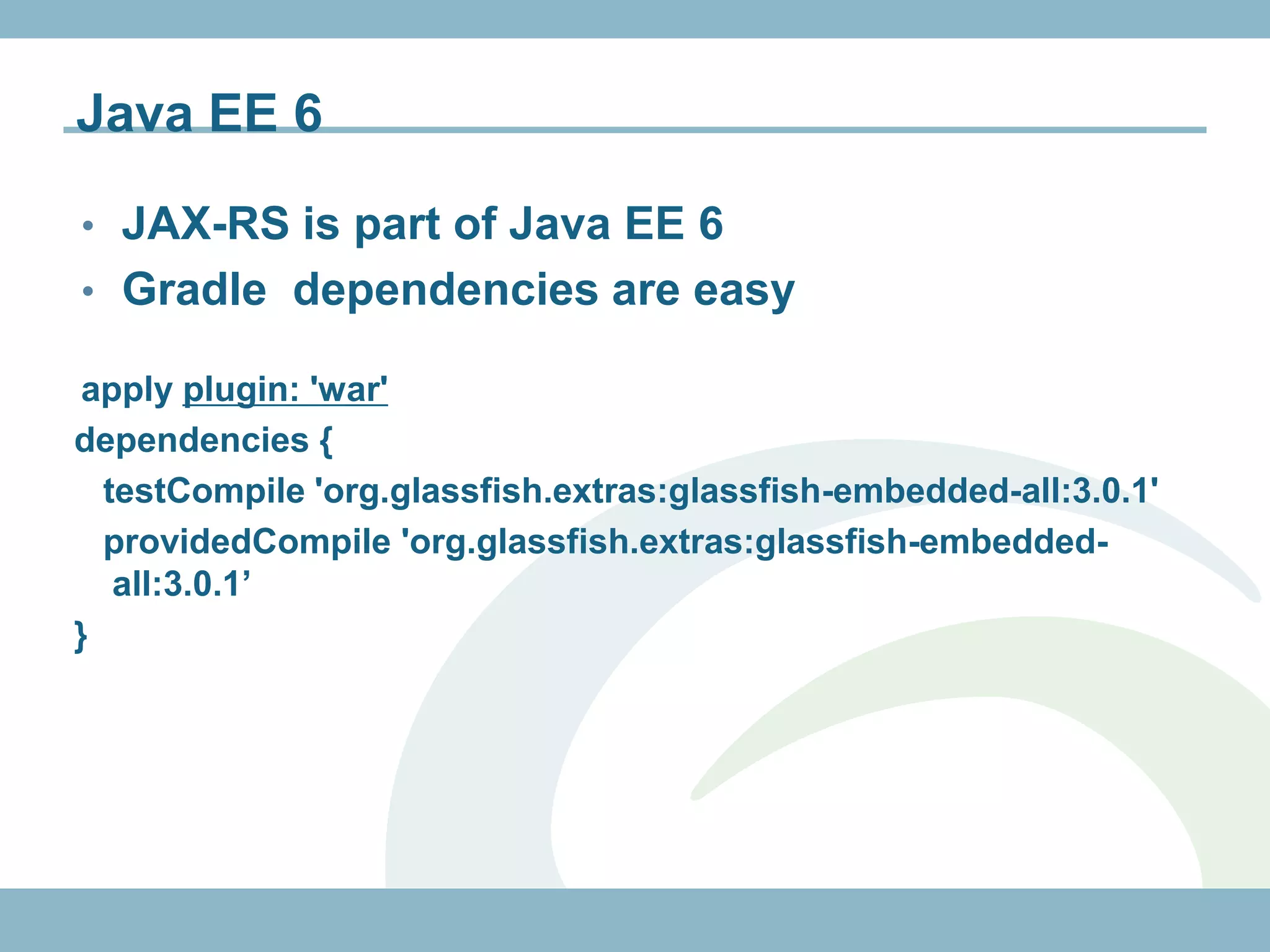Java EE 6

• JAX-RS is part of Java EE 6
• Gradle dependencies are easy

 apply plugin: 'war'
dependencies {
  testCompile 'org.glassfish.extras:glassfish-embedded-all:3.0.1'
  providedCompile 'org.glassfish.extras:glassfish-embedded-
   all:3.0.1’
}
 