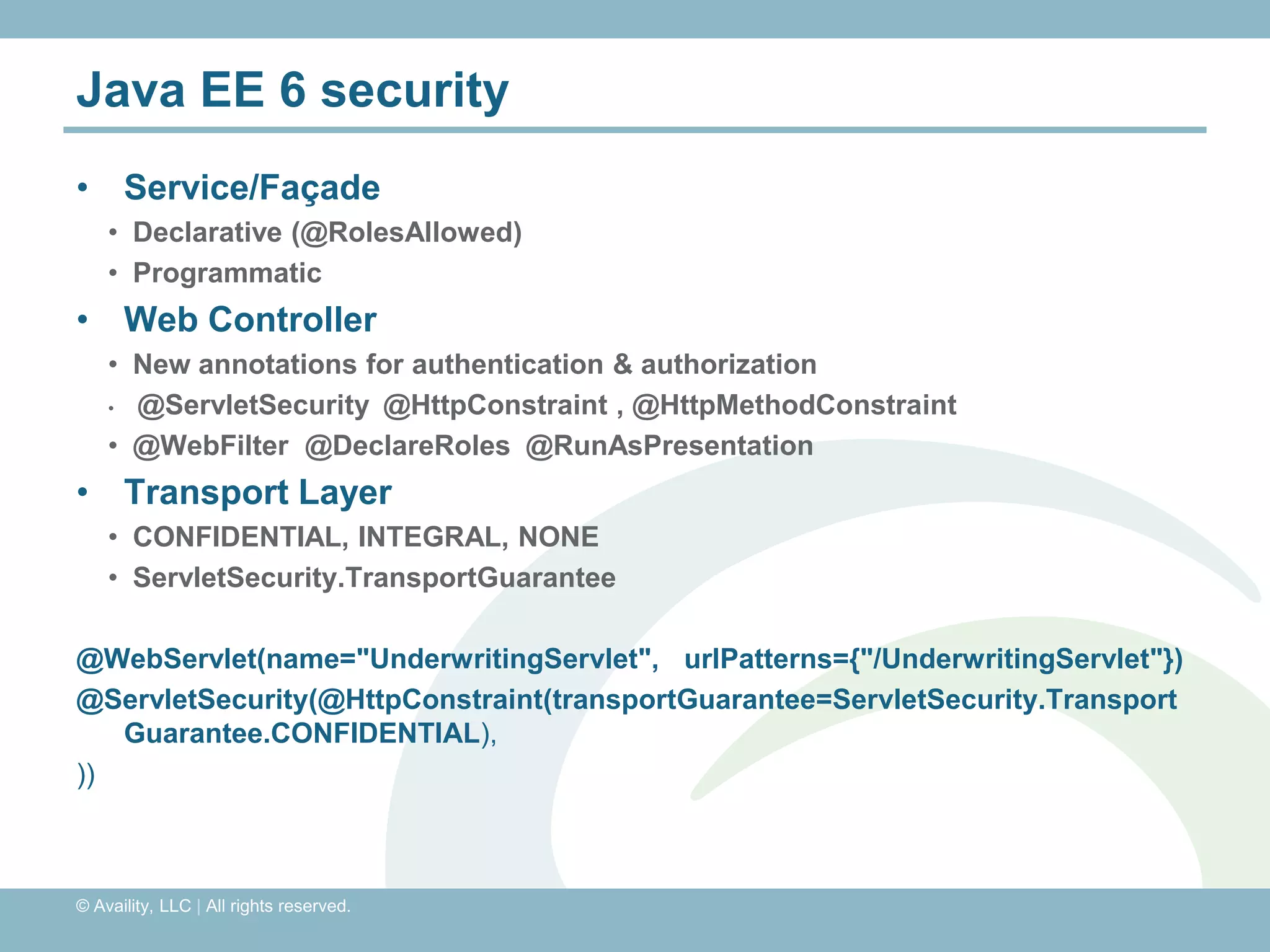 Java EE 6 security
• Service/Façade
    • Declarative (@RolesAllowed)
    • Programmatic
• Web Controller
    • New annotations for authentication & authorization
    • @ServletSecurity @HttpConstraint , @HttpMethodConstraint

    • @WebFilter @DeclareRoles @RunAsPresentation
• Transport Layer
    • CONFIDENTIAL, INTEGRAL, NONE
    • ServletSecurity.TransportGuarantee

@WebServlet(name="UnderwritingServlet", urlPatterns={"/UnderwritingServlet"})
@ServletSecurity(@HttpConstraint(transportGuarantee=ServletSecurity.Transport
   Guarantee.CONFIDENTIAL),
))



© Availity, LLC | All rights reserved.
 
